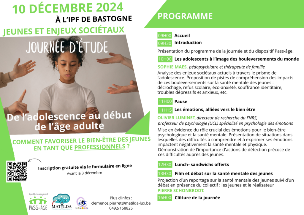 Cher partenaire, Pass-âge, le dispositif d’accompagnement pour les jeunes en âge de transition, et le Réseau Matilda ont le plaisir de vous inviter à leur journée d’étude intitulée « Jeunes et enjeux sociétaux : de l’adolescence au début de l’âge adulte, comment favoriser le bien-être des jeunes en tant que professionnels ? » Quand ? Le 10 décembre Où ? À l’IPF de Bastogne Orateurs invités : • Le docteur Sophie Maes, pédopsychiatre et thérapeute de famille • Olivier Luminet, directeur de recherche du FNRS, professeur de psychologie (UCL) spécialisé en psychologie des émotions • Le vidéaste Pierre Schonbrodt, réalisateur notamment de documentaires sur le thème de la santé mentale et les jeunes