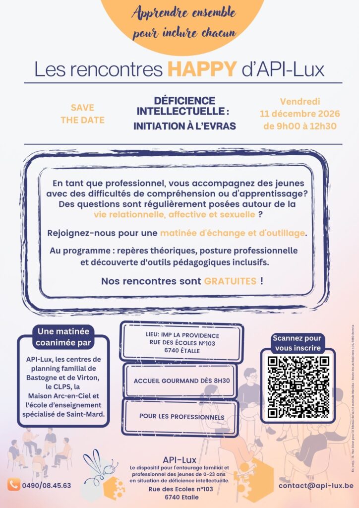 En tant que professionnel, vous accompagnez des jeunes avec des difficultés de compréhension ou d'apprentissage? Des questions sont régulièrement posées autour de la vie relationnelle, affective et sexuelle ? Rejoignez-nous pour une matinée d’échange, d’outillage et d’INITIATION à l’EVRAS. Au programme : Repères théoriques, posture professionnelle et découverte d’outils pédagogiques inclusifs. Infos pratiques : Vendredi 11 décembre 2026 Programme : 8h30 à 9h00 : Accueil gourmand - 9h00 à 12h30 : Rencontre Lieu : IMP La Providence - rue des Écoles 103, 6740 Étalle Inscription gratuite (places limitées) via le lien ou le QR code. Télécharger l'affiche Une matinée coanimée par : API-Lux, les centres de planning familial de Bastogne et de Virton, le CLPS, la Maison Arc-en-Ciel et l'école d'enseignement spécialisé de Saint-Mard.
